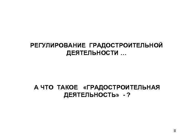 РЕГУЛИРОВАНИЕ ГРАДОСТРОИТЕЛЬНОЙ ДЕЯТЕЛЬНОСТИ … А ЧТО ТАКОЕ «ГРАДОСТРОИТЕЛЬНАЯ ДЕЯТЕЛЬНОСТЬ» - ? 8 