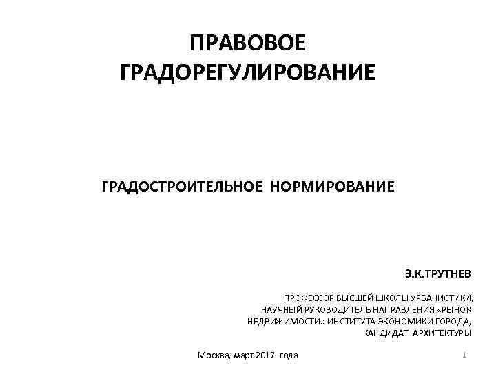 ПРАВОВОЕ ГРАДОРЕГУЛИРОВАНИЕ ГРАДОСТРОИТЕЛЬНОЕ НОРМИРОВАНИЕ Э. К. ТРУТНЕВ ПРОФЕССОР ВЫСШЕЙ ШКОЛЫ УРБАНИСТИКИ, НАУЧНЫЙ РУКОВОДИТЕЛЬ НАПРАВЛЕНИЯ