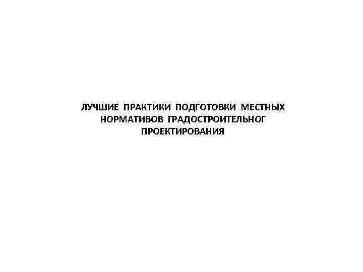 ЛУЧШИЕ ПРАКТИКИ ПОДГОТОВКИ МЕСТНЫХ НОРМАТИВОВ ГРАДОСТРОИТЕЛЬНОГ ПРОЕКТИРОВАНИЯ 
