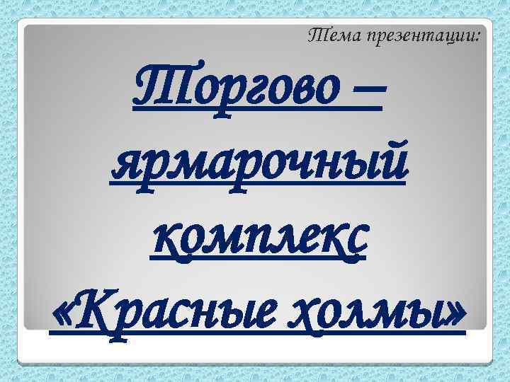 Тема презентации: Торгово – ярмарочный комплекс «Красные холмы» 