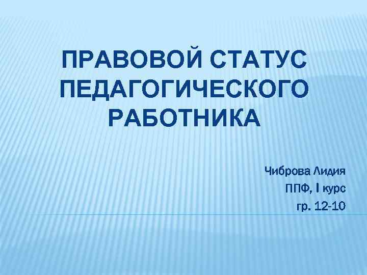 ПРАВОВОЙ СТАТУС ПЕДАГОГИЧЕСКОГО РАБОТНИКА Чиброва Лидия ППФ, I курс гр. 12 -10 