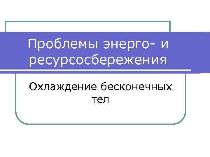 Проблемы энерго- и ресурсосбережения Охлаждение бесконечных тел 