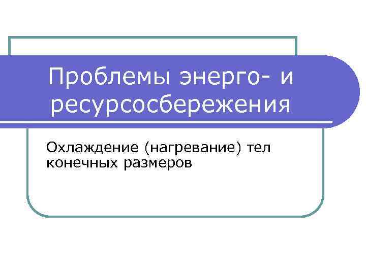 Проблемы энерго- и ресурсосбережения Охлаждение (нагревание) тел конечных размеров 