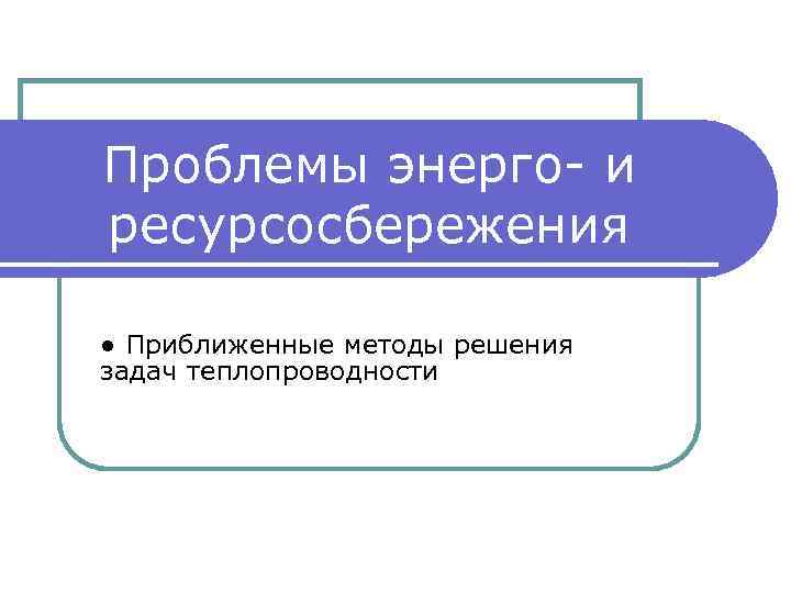 Проблемы энерго- и ресурсосбережения ● Приближенные методы решения задач теплопроводности 