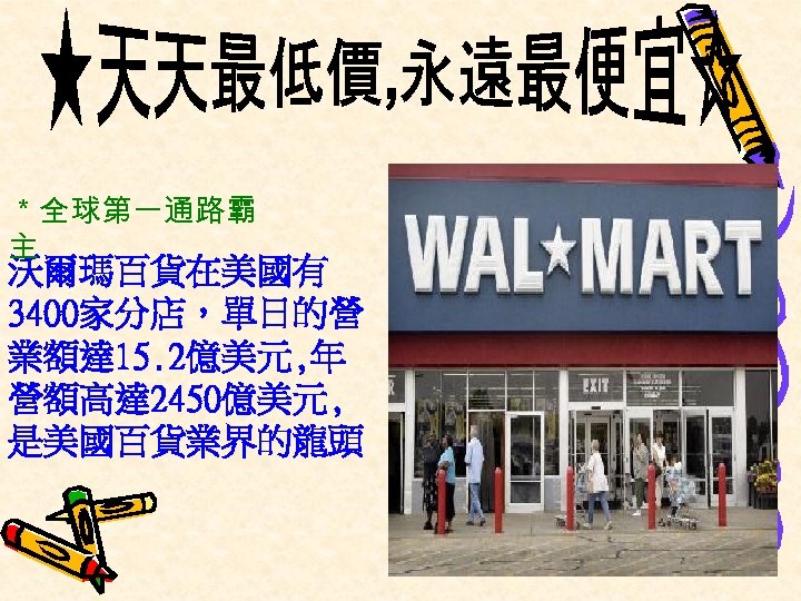 ＊全球第一通路霸 主 沃爾瑪百貨在美國有 3400家分店，單日的營 業額達 15. 2億美元, 年 營額高達 2450億美元, 是美國百貨業界的龍頭 