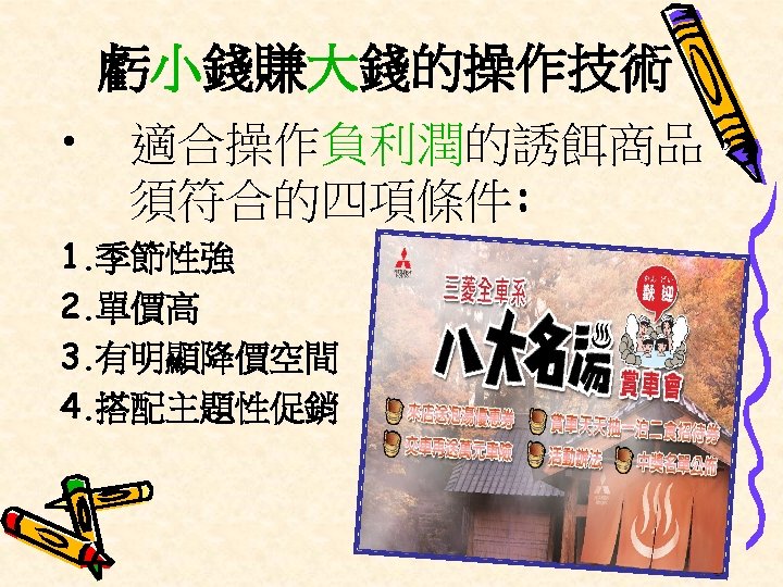 虧小錢賺大錢的操作技術 • 適合操作負利潤的誘餌商品， 須符合的四項條件: 1. 季節性強 2. 單價高 3. 有明顯降價空間 4. 搭配主題性促銷 