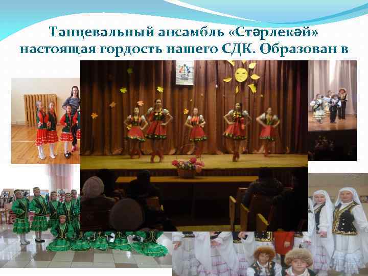 Танцевальный ансамбль «Стәрлекәй» настоящая гордость нашего СДК. Образован в 1997 году. 