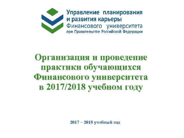 Организация и проведение практики обучающихся Финансового университета в 2017/2018 учебном году 2017 – 2018