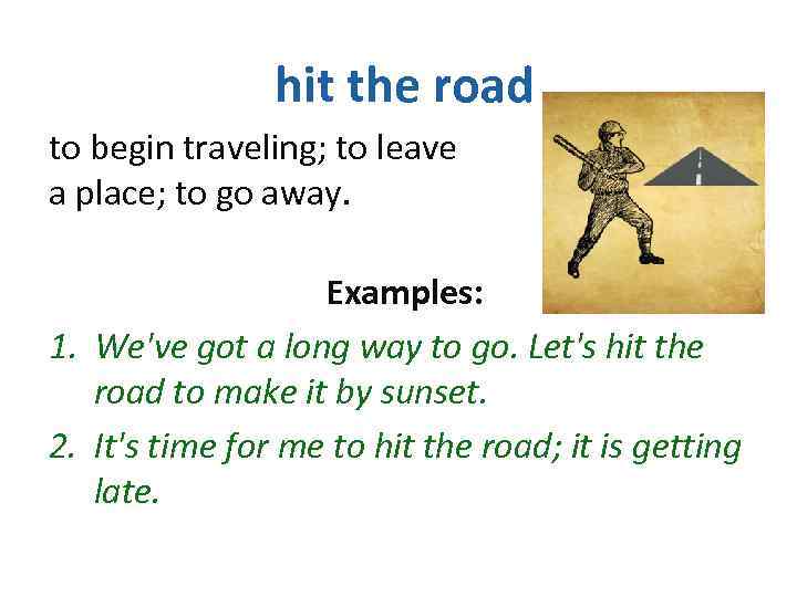 hit the road to begin traveling; to leave a place; to go away. Examples: