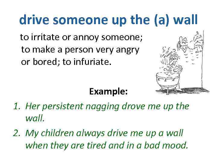 drive someone up the (a) wall to irritate or annoy someone; to make a