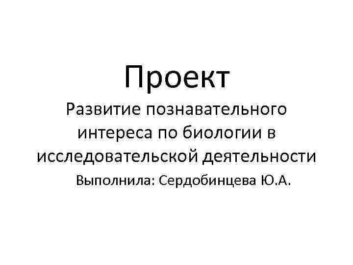 Проект Развитие познавательного интереса по биологии в исследовательской деятельности Выполнила: Сердобинцева Ю. А. 