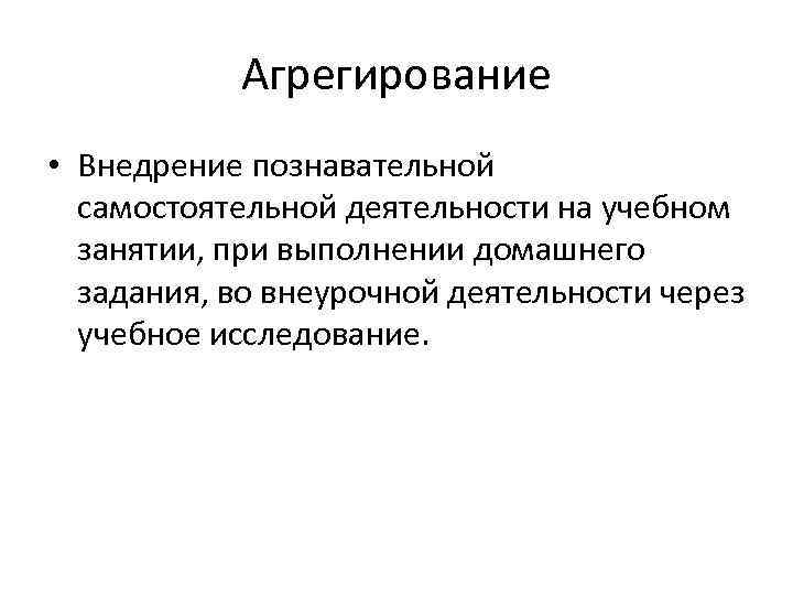 Агрегирование • Внедрение познавательной самостоятельной деятельности на учебном занятии, при выполнении домашнего задания, во