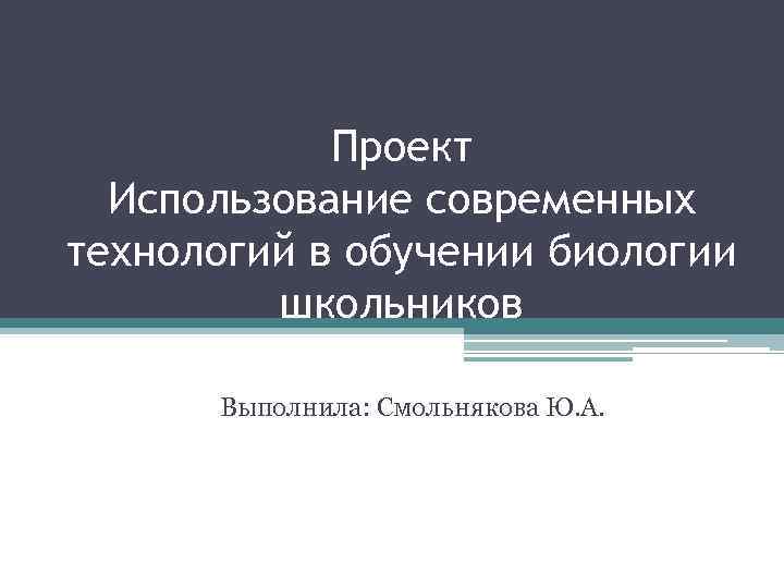 Проект Использование современных технологий в обучении биологии школьников Выполнила: Смольнякова Ю. А. 