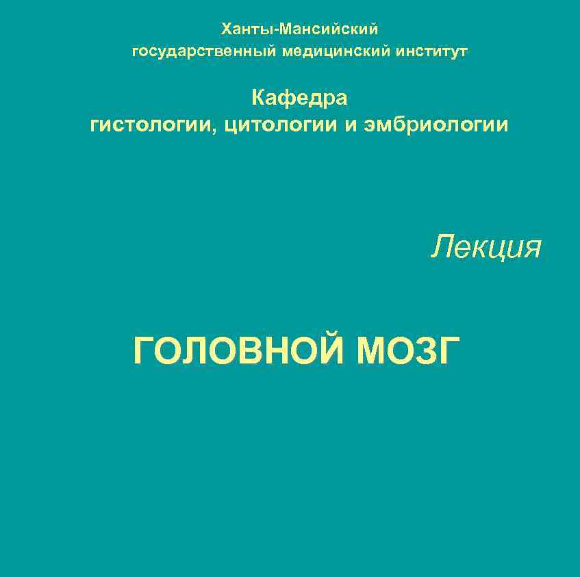 Ханты-Мансийский государственный медицинский институт Кафедра гистологии, цитологии и эмбриологии Лекция ГОЛОВНОЙ МОЗГ 