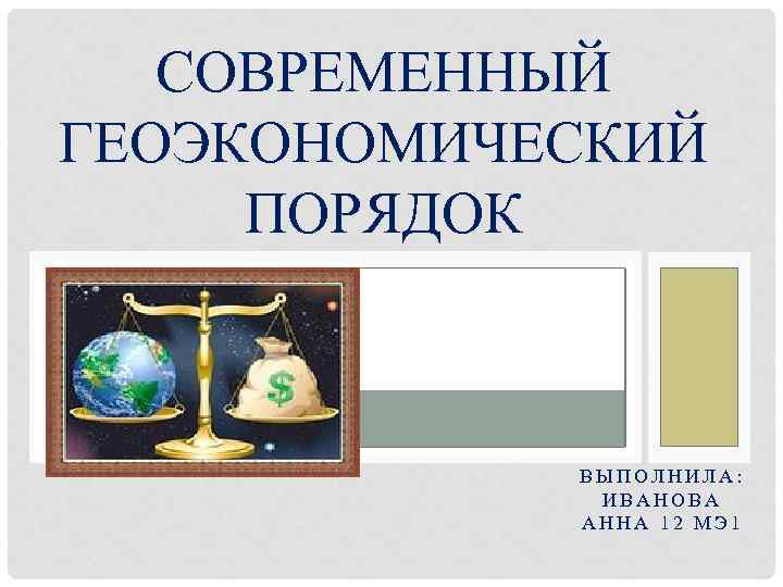 СОВРЕМЕННЫЙ ГЕОЭКОНОМИЧЕСКИЙ ПОРЯДОК ВЫПОЛНИЛА: ИВАНОВА АННА 12 МЭ 1 