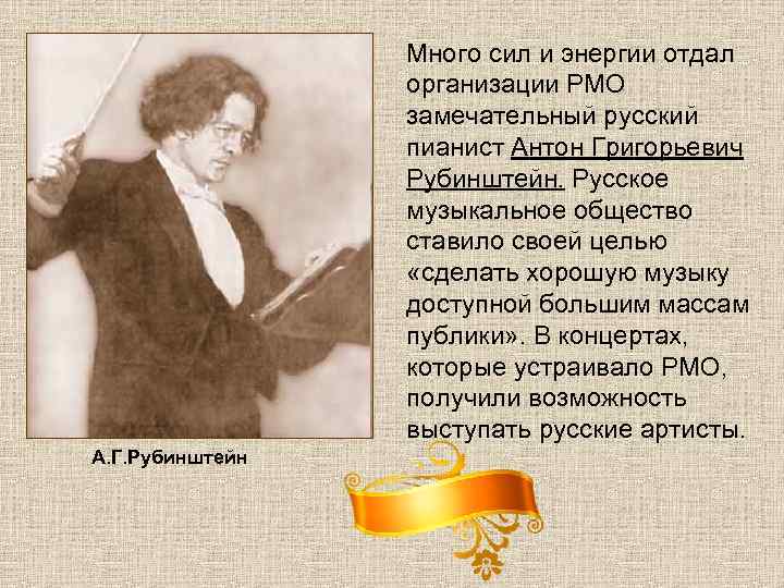 Много сил и энергии отдал организации РМО замечательный русский пианист Антон Григорьевич Рубинштейн. Русское