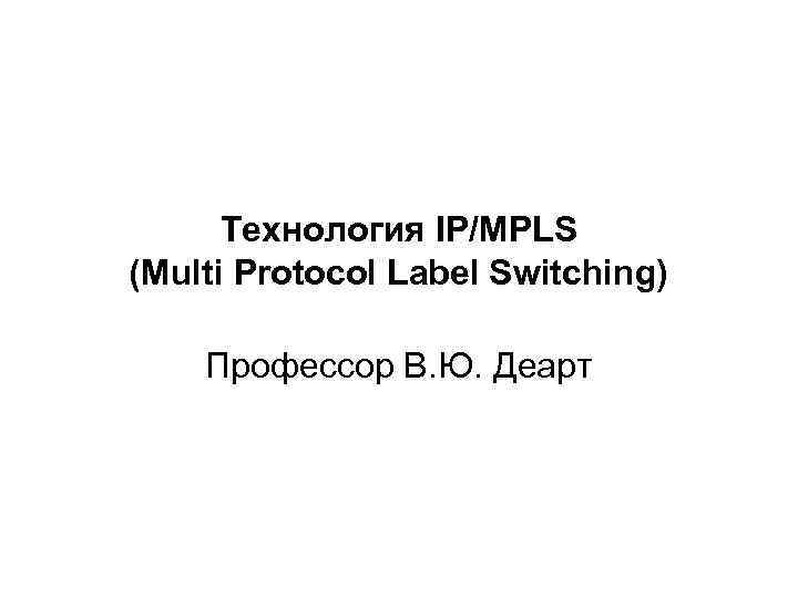 Технология IP/MPLS (Multi Protocol Label Switching) Профессор В. Ю. Деарт 