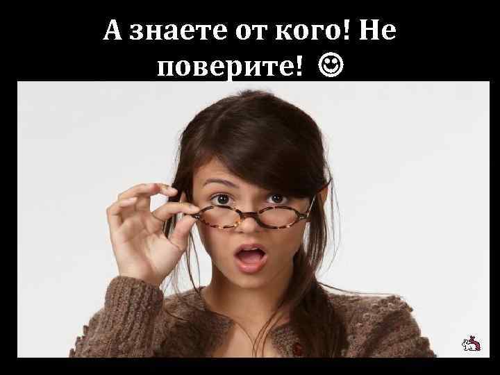 А знаете от кого! Не поверите! 