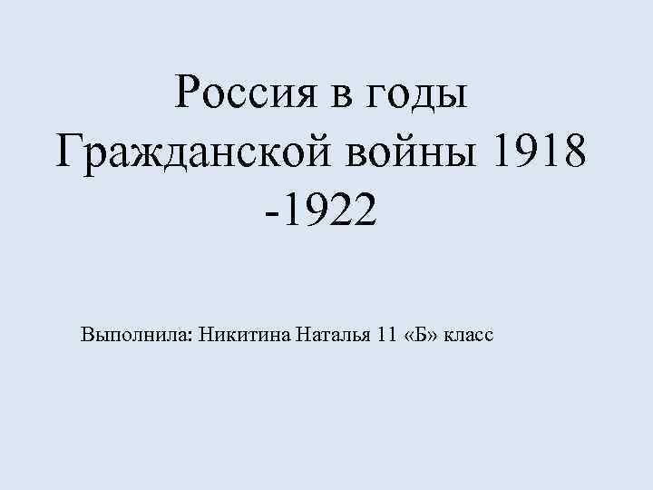 Россия в годы Гражданской войны 1918 -1922 Выполнила: Никитина Наталья 11 «Б» класс 