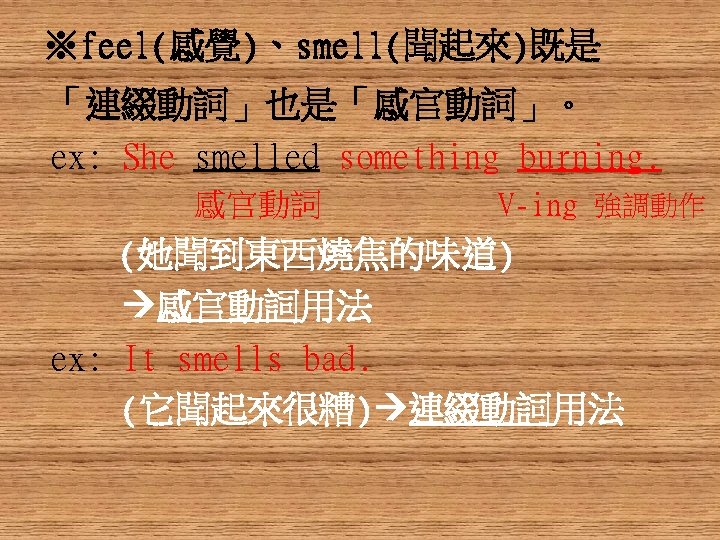 ※feel(感覺)、smell(聞起來)既是 「連綴動詞」也是「感官動詞」。 ex: She smelled something burning. 感官動詞 V-ing 強調動作 (她聞到東西燒焦的味道) 感官動詞用法 ex: It