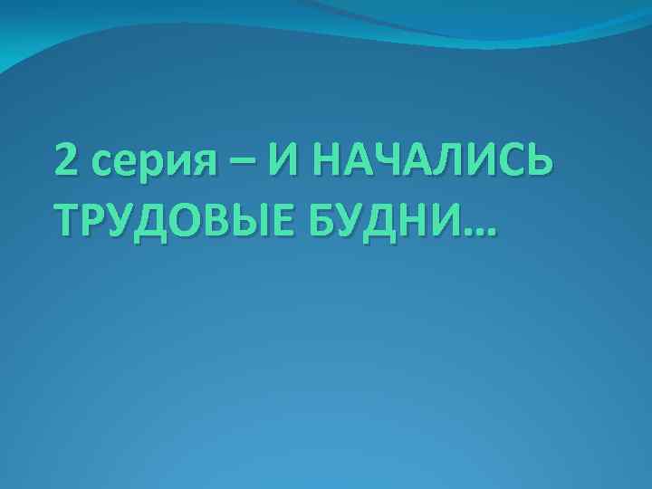 2 серия – И НАЧАЛИСЬ ТРУДОВЫЕ БУДНИ… 