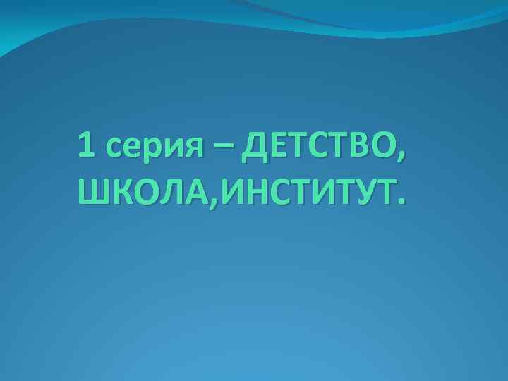 1 серия – ДЕТСТВО, ШКОЛА, ИНСТИТУТ. 