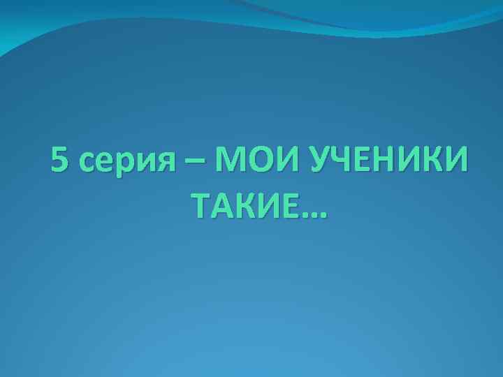 5 серия – МОИ УЧЕНИКИ ТАКИЕ… 