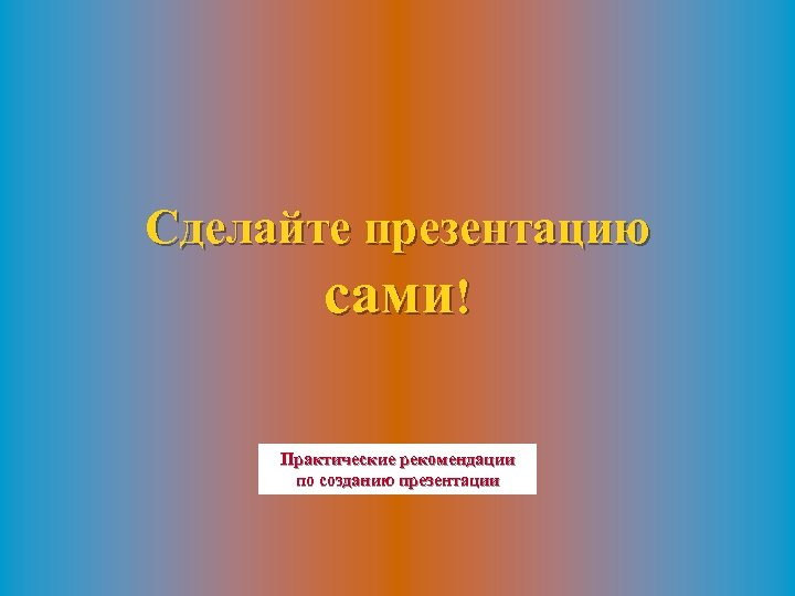 Сделайте презентацию сами! Практические рекомендации по созданию презентации 