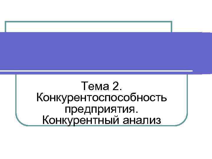 Тема 2. Конкурентоспособность предприятия. Конкурентный анализ 