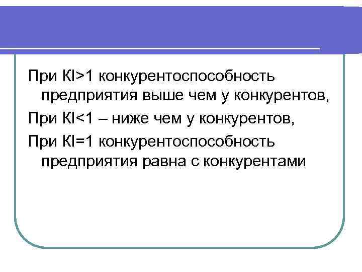 При КI>1 конкурентоспособность предприятия выше чем у конкурентов, При КI<1 – ниже чем у