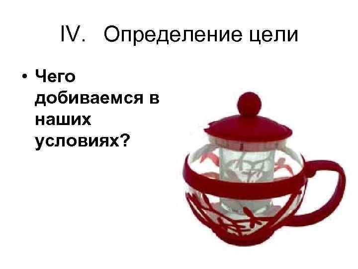 IV. Определение цели • Чего добиваемся в наших условиях? 