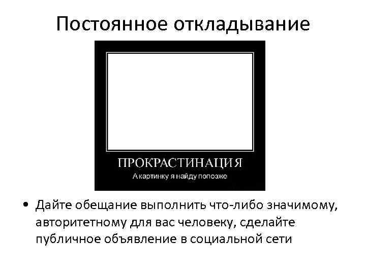 Постоянное откладывание • Дайте обещание выполнить что-либо значимому, авторитетному для вас человеку, сделайте публичное