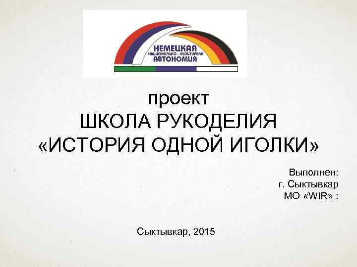 проект ШКОЛА РУКОДЕЛИЯ «ИСТОРИЯ ОДНОЙ ИГОЛКИ» Выполнен: г. Сыктывкар МО «WIR» : Сыктывкар, 2015