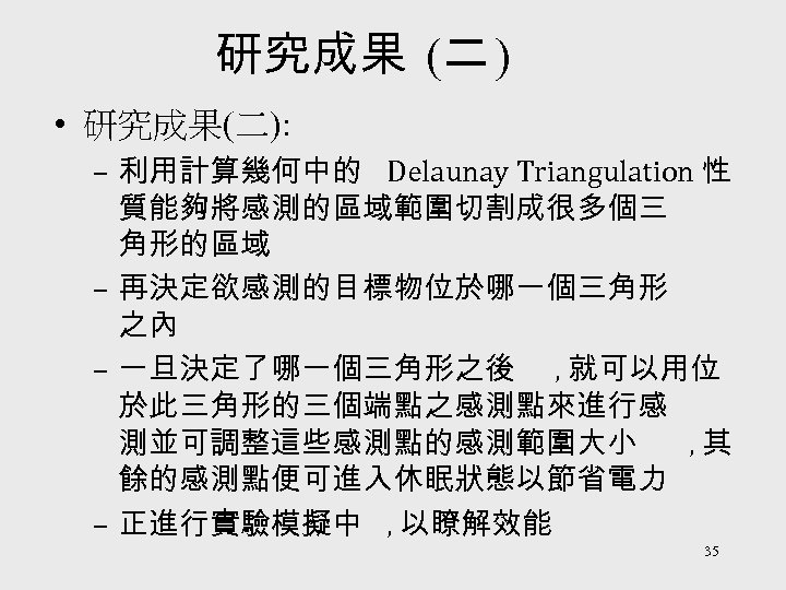 研究成果 (二 ) • 研究成果(二): – 利用計算幾何中的 Delaunay Triangulation 性 質能夠將感測的區域範圍切割成很多個三 角形的區域 – 再決定欲感測的目標物位於哪一個三角形