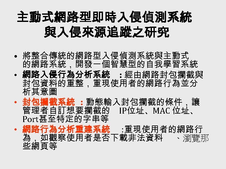 主動式網路型即時入侵偵測系統 與入侵來源追蹤之研究 • 將整合傳統的網路型入侵偵測系統與主動式 的網路系統，開發一個智慧型的自我學習系統 • 網路入侵行為分析系統 : 經由網路封包攔截與 封包資料的重整，重現使用者的網路行為並分 析其意圖 • 封包攔截系統 :