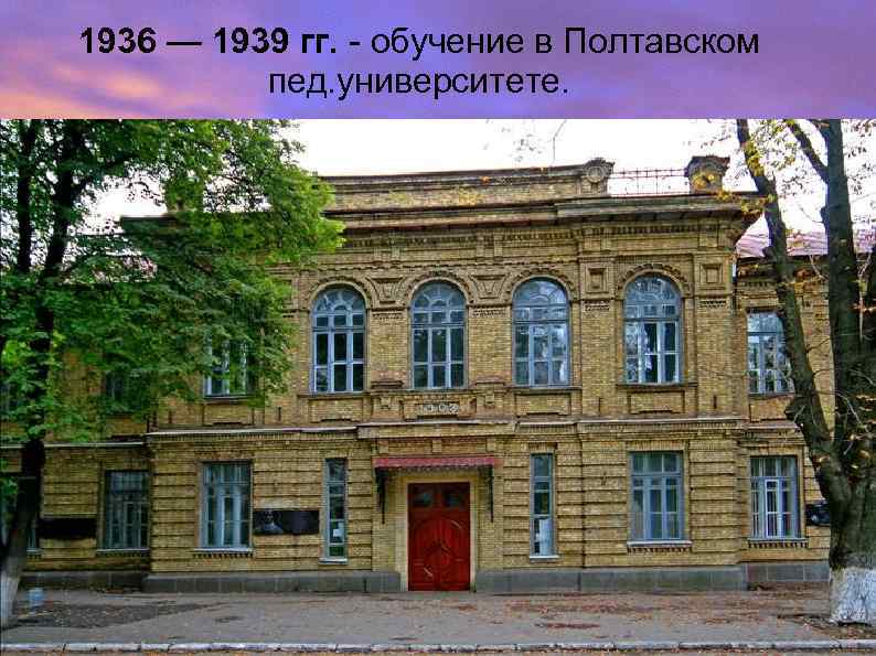 1936 — 1939 гг. - обучение в Полтавском пед. университете. 