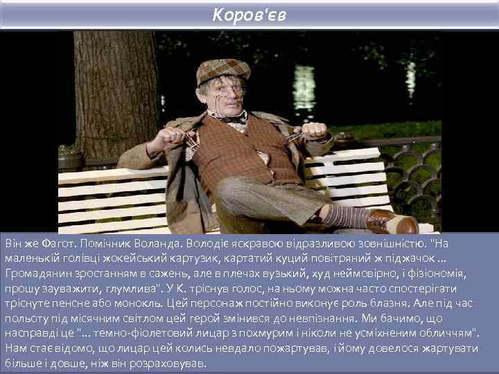 Коров'єв Він же Фагот. Помічник Воланда. Володіє яскравою відразливою зовнішністю. "На маленькій голівці жокейський