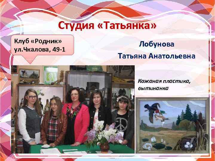 Студия «Татьянка» Клуб «Родник» ул. Чкалова, 49 -1 Лобунова Татьяна Анатольевна Кожаная пластика, вытинанка