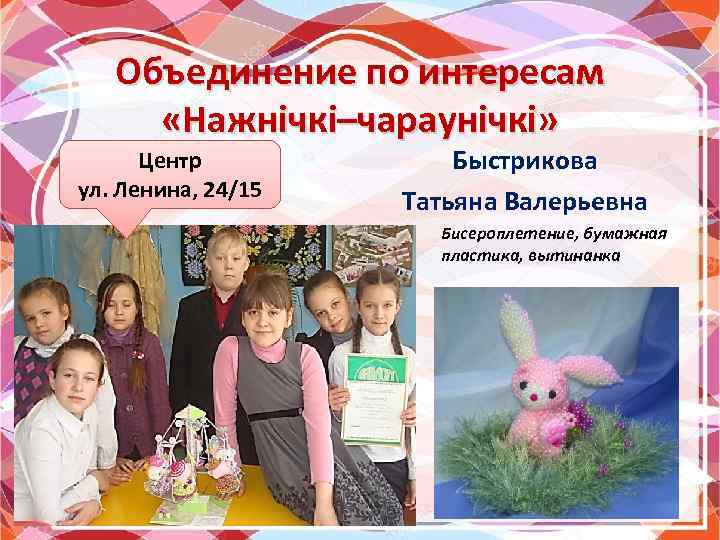 Объединение по интересам «Нажнічкі–чараунічкі» Центр ул. Ленина, 24/15 Быстрикова Татьяна Валерьевна Бисероплетение, бумажная пластика,