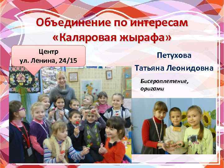 Объединение по интересам «Каляровая жырафа» Центр ул. Ленина, 24/15 Петухова Татьяна Леонидовна Бисероплетение, оригами