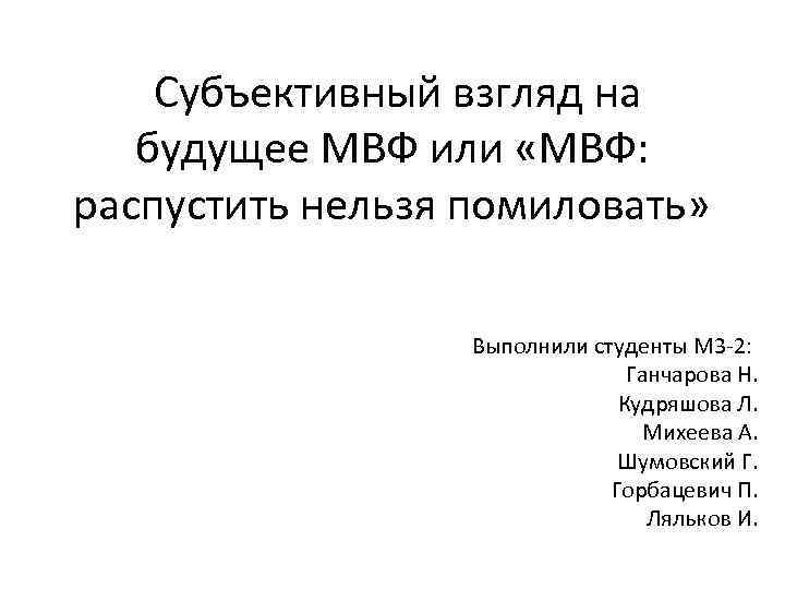  Субъективный взгляд на будущее МВФ или «МВФ: распустить нельзя помиловать» Выполнили студенты М