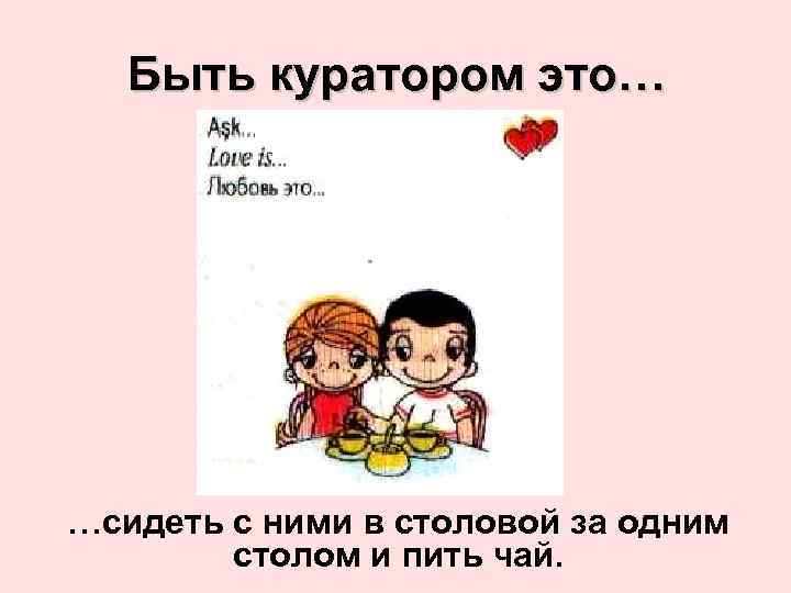 Быть куратором это… …сидеть с ними в столовой за одним столом и пить чай.