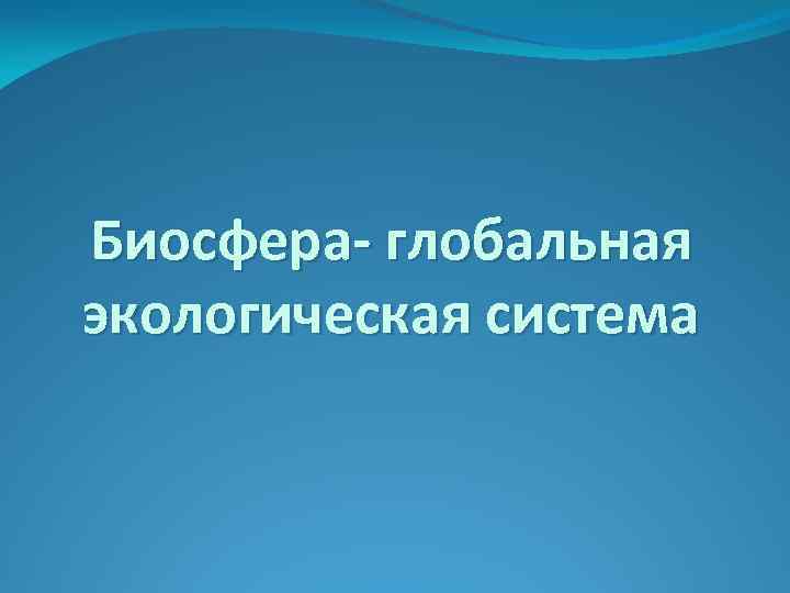 Биосфера- глобальная экологическая система 