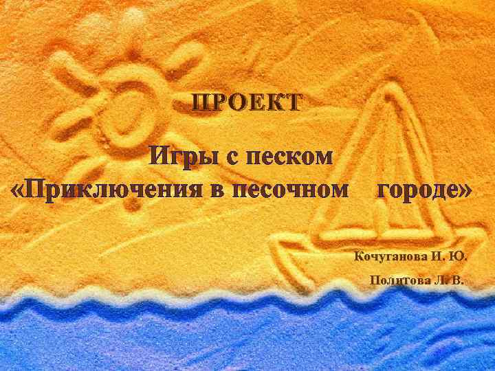 ПРОЕКТ Игры с песком «Приключения в песочном городе» Кочуганова И. Ю. Политова Л. В.