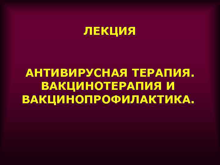 ЛЕКЦИЯ АНТИВИРУСНАЯ ТЕРАПИЯ. ВАКЦИНОТЕРАПИЯ И ВАКЦИНОПРОФИЛАКТИКА. 