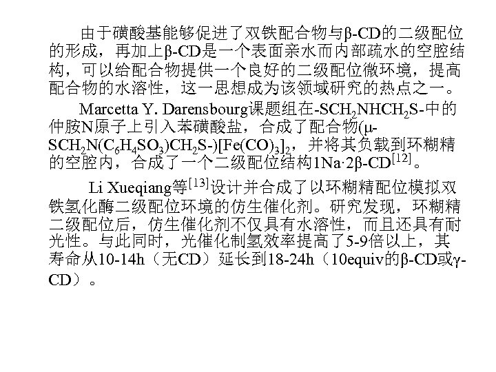 由于磺酸基能够促进了双铁配合物与β-CD的二级配位 的形成，再加上β-CD是一个表面亲水而内部疏水的空腔结 构，可以给配合物提供一个良好的二级配位微环境，提高 配合物的水溶性，这一思想成为该领域研究的热点之一。 Marcetta Y. Darensbourg课题组在-SCH 2 NHCH 2 S-中的 仲胺N原子上引入苯磺酸盐，合成了配合物(μSCH 2 N(C