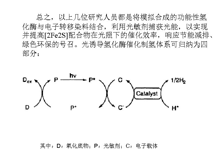 总之，以上几位研究人员都是将模拟合成的功能性氢 化酶与电子转移染料结合，利用光敏剂捕获光能，以实现 并提高[2 Fe 2 S]配合物在光照下的催化效率，响应节能减排、 绿色环保的号召。光诱导氢化酶催化制氢体系可归纳为四 部分： 其中：D：氧化底物；P：光敏剂；C：电子载体 