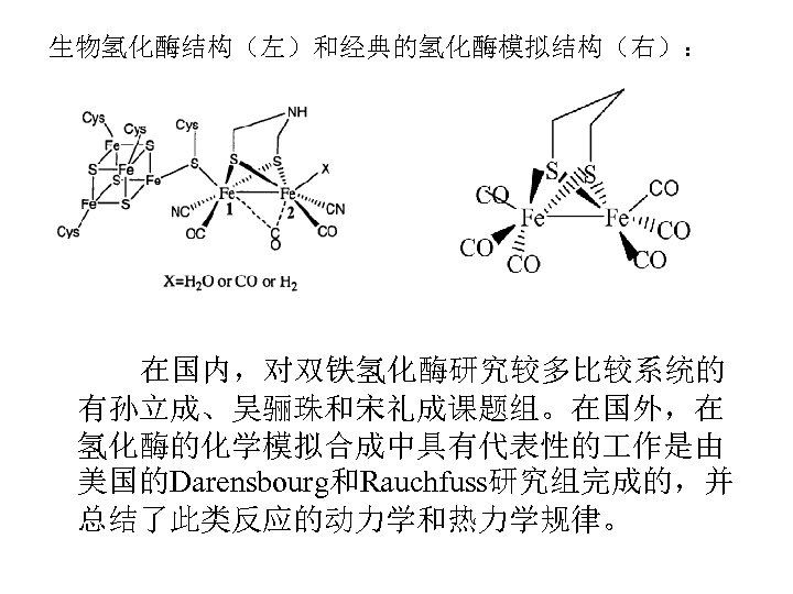生物氢化酶结构（左）和经典的氢化酶模拟结构（右）： 在国内，对双铁氢化酶研究较多比较系统的 有孙立成、吴骊珠和宋礼成课题组。在国外，在 氢化酶的化学模拟合成中具有代表性的 作是由 美国的Darensbourg和Rauchfuss研究组完成的，并 总结了此类反应的动力学和热力学规律。 