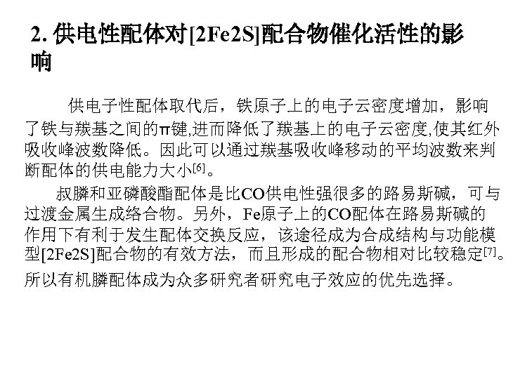 2. 供电性配体对[2 Fe 2 S]配合物催化活性的影 响 供电子性配体取代后，铁原子上的电子云密度增加，影响 了铁与羰基之间的π键, 进而降低了羰基上的电子云密度, 使其红外 吸收峰波数降低。因此可以通过羰基吸收峰移动的平均波数来判 断配体的供电能力大小[6]。 叔膦和亚磷酸酯配体是比CO供电性强很多的路易斯碱，可与 过渡金属生成络合物。另外，Fe原子上的CO配体在路易斯碱的