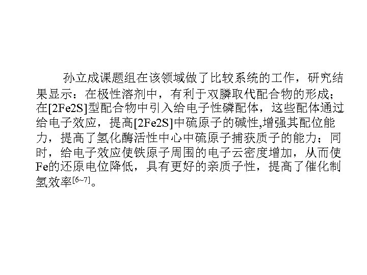 孙立成课题组在该领域做了比较系统的 作，研究结 果显示：在极性溶剂中，有利于双膦取代配合物的形成； 在[2 Fe 2 S]型配合物中引入给电子性磷配体，这些配体通过 给电子效应，提高[2 Fe 2 S]中硫原子的碱性, 增强其配位能 力，提高了氢化酶活性中心中硫原子捕获质子的能力；同 时，给电子效应使铁原子周围的电子云密度增加，从而使